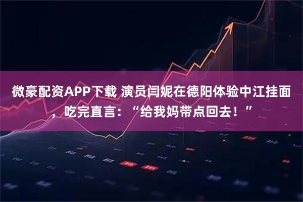 微豪配资APP下载 演员闫妮在德阳体验中江挂面，吃完直言：“给我妈带点回去！”