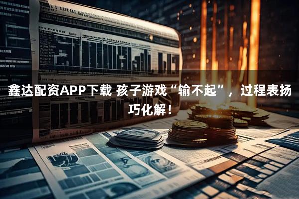 鑫达配资APP下载 孩子游戏“输不起”，过程表扬巧化解！