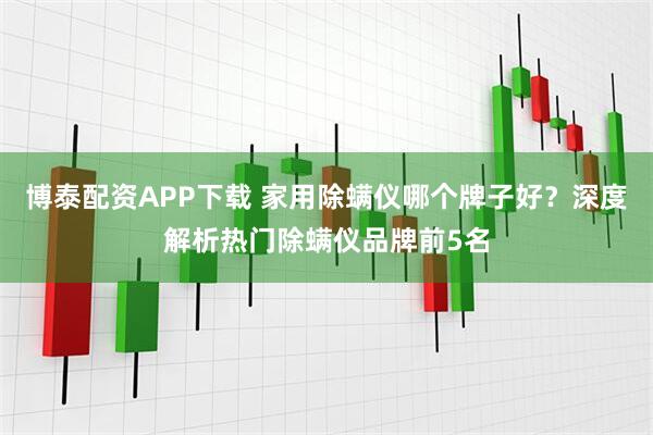 博泰配资APP下载 家用除螨仪哪个牌子好？深度解析热门除螨仪品牌前5名
