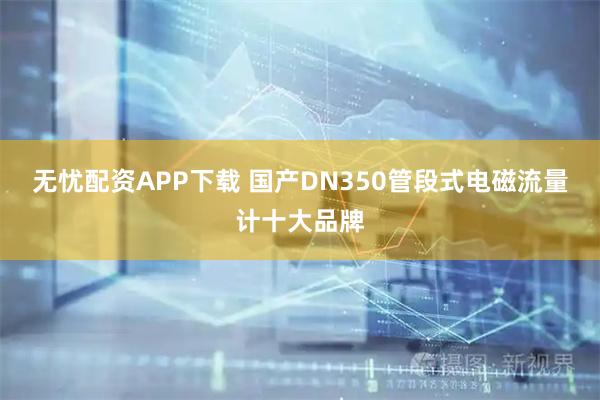 无忧配资APP下载 国产DN350管段式电磁流量计十大品牌