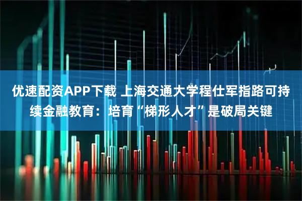 优速配资APP下载 上海交通大学程仕军指路可持续金融教育：培育“梯形人才”是破局关键