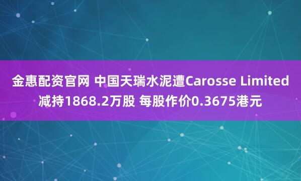 金惠配资官网 中国天瑞水泥遭Carosse Limited减持1868.2万股 每股作价0.3675港元