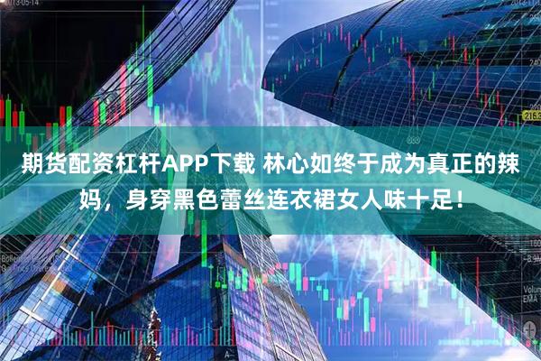 期货配资杠杆APP下载 林心如终于成为真正的辣妈，身穿黑色蕾丝连衣裙女人味十足！