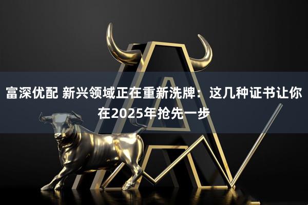 富深优配 新兴领域正在重新洗牌：这几种证书让你在2025年抢先一步