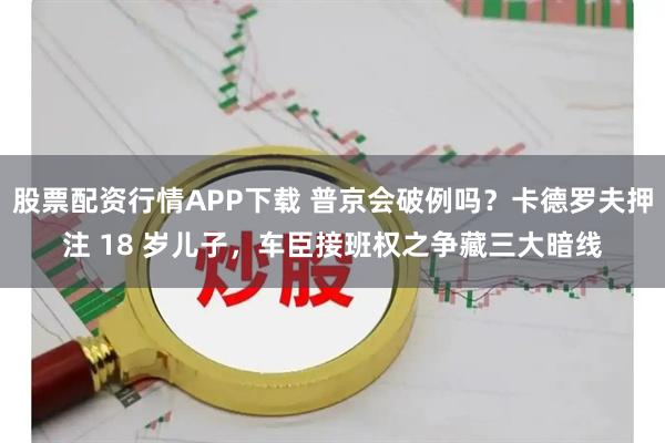 股票配资行情APP下载 普京会破例吗？卡德罗夫押注 18 岁儿子，车臣接班权之争藏三大暗线