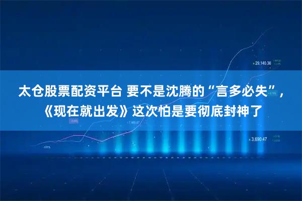 太仓股票配资平台 要不是沈腾的“言多必失”，《现在就出发》这次怕是要彻底封神了