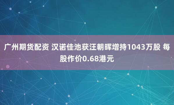 广州期货配资 汉诺佳池获汪朝晖增持1043万股 每股作价0.68港元
