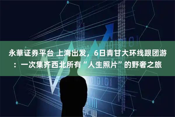 永華证券平台 上海出发，6日青甘大环线跟团游：一次集齐西北所有“人生照片”的野奢之旅