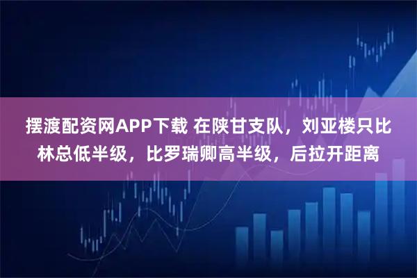 摆渡配资网APP下载 在陕甘支队，刘亚楼只比林总低半级，比罗瑞卿高半级，后拉开距离