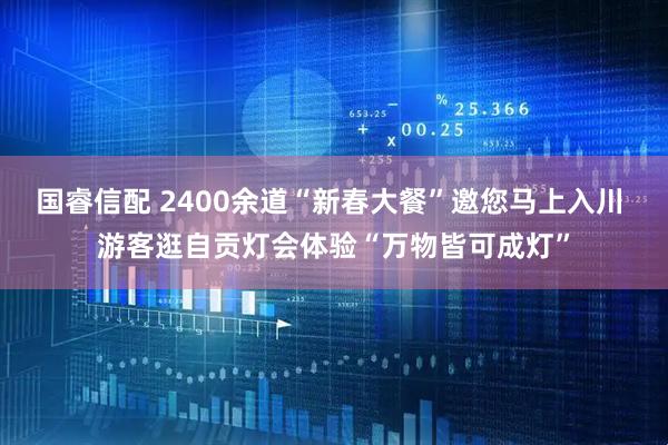 国睿信配 2400余道“新春大餐”邀您马上入川 游客逛自贡灯会体验“万物皆可成灯”