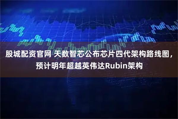 股城配资官网 天数智芯公布芯片四代架构路线图，预计明年超越英伟达Rubin架构