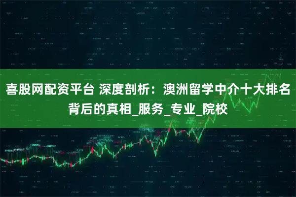 喜股网配资平台 深度剖析：澳洲留学中介十大排名背后的真相_服务_专业_院校