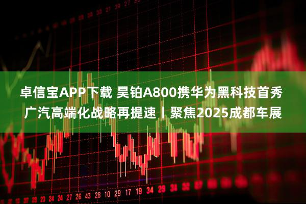 卓信宝APP下载 昊铂A800携华为黑科技首秀 广汽高端化战略再提速丨聚焦2025成都车展