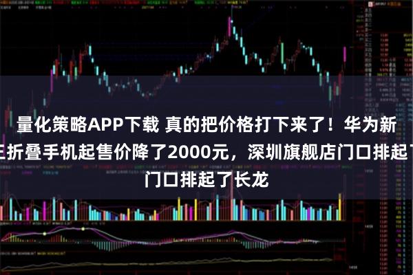 量化策略APP下载 真的把价格打下来了！华为新一代三折叠手机起售价降了2000元，深圳旗舰店门口排起了长龙