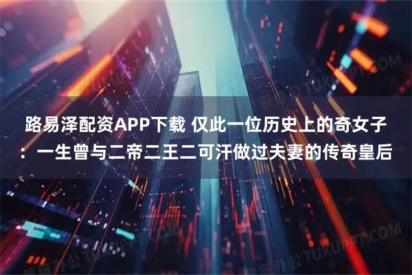 路易泽配资APP下载 仅此一位历史上的奇女子：一生曾与二帝二王二可汗做过夫妻的传奇皇后