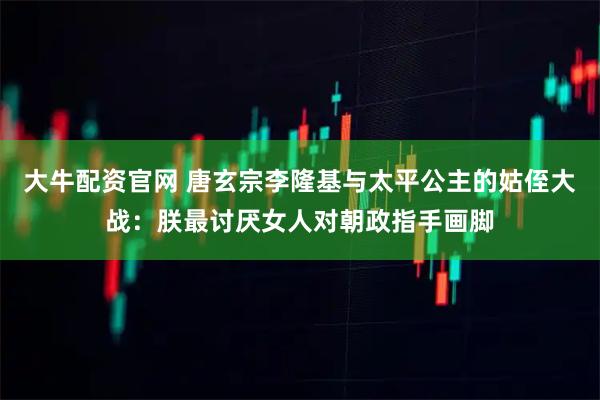 大牛配资官网 唐玄宗李隆基与太平公主的姑侄大战：朕最讨厌女人对朝政指手画脚